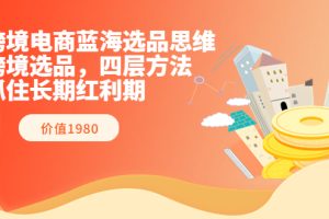 跨境电商蓝海选品思维：跨境选品，四层方法，抓住长期红利期（价值1980）