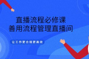 直播流程必修课，善用流程管理直播间，让工作更合规更高效（5节视频课）