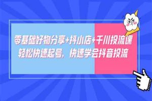 零基础好物分享+抖小店+千川投流课：轻松快速起号，快速学会抖音投流