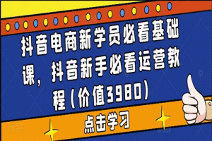 抖音电商新学员必看基础课，2023抖音新手必看运营视频教程(价值3980)