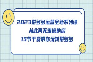 2023拼多多运营全新系列课，从此再无难做的店，15节干货带你玩转拼多多