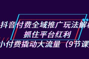 抖音付费全域推广玩法解析：抓住平台红利，小付费撬动大流量（9节课）