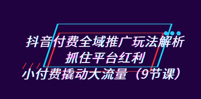 抖音付费全域推广玩法解析：抓住平台红利，小付费撬动大流量（9节课）插图